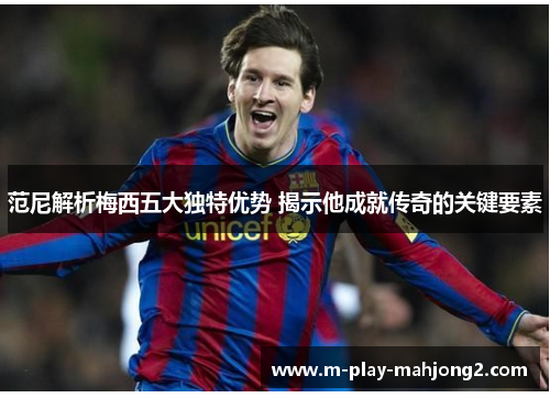 范尼解析梅西五大独特优势 揭示他成就传奇的关键要素