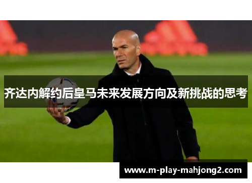 齐达内解约后皇马未来发展方向及新挑战的思考