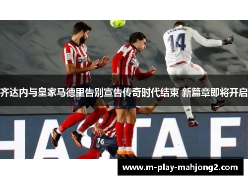 齐达内与皇家马德里告别宣告传奇时代结束 新篇章即将开启