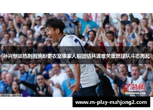 孙兴慜谈热刺困境盼更衣室像家人般团结共渡难关重燃球队斗志再起