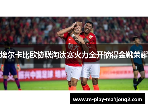 埃尔卡比欧协联淘汰赛火力全开摘得金靴荣耀