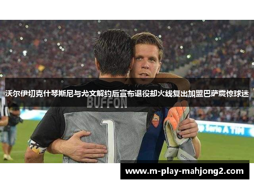 沃尔伊切克什琴斯尼与尤文解约后宣布退役却火线复出加盟巴萨震惊球迷